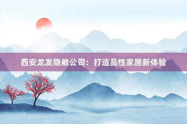 西安龙发隐敝公司：打造品性家居新体验