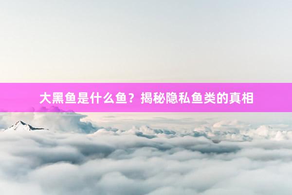 大黑鱼是什么鱼？揭秘隐私鱼类的真相